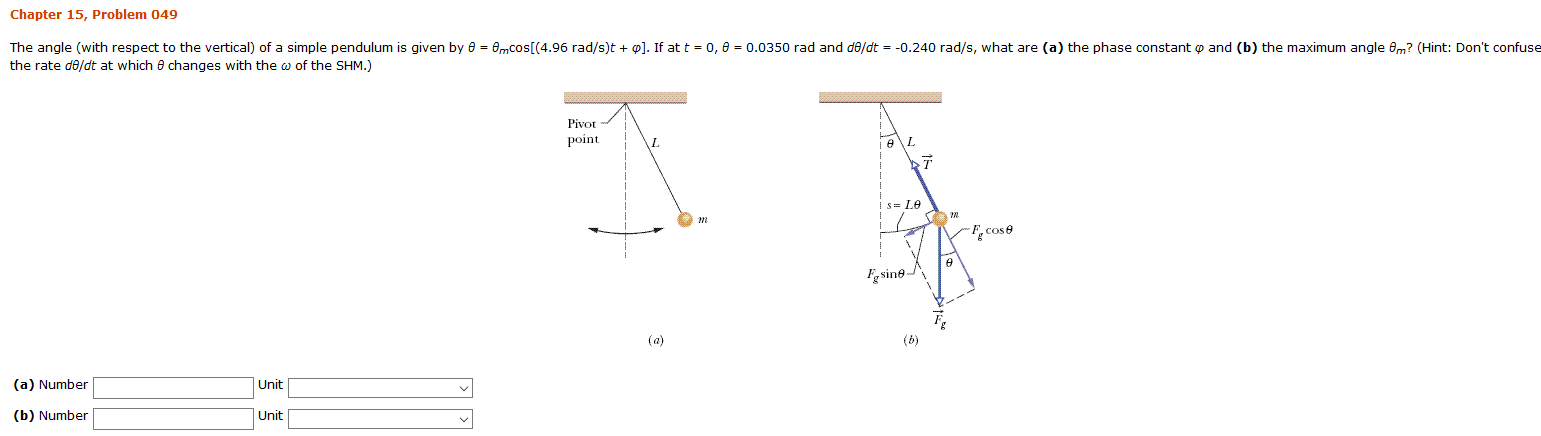 Chapter 15, Problem 049
The angle (with respect to the vertical) of a simple pendulum is given by e = emcos[(4.96 rad/s)t ]. If at t
0.0350 rad and de/dt = -0.240 rad/s, what are (a) the phase constant o and (b) the maximum angle 8m? (Hint: Don't confuse
0, e
the rate d0/dt at which 8 changes with the w of the SHM.)
Pivot
point
1е\
-Fcose
sine
(a)
(b)
(a) Number
Unit
(b) Number
Unit
