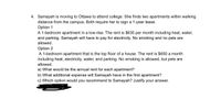 4. Samayah is moving to Ottawa to attend college. She finds two apartments within walking
distance from the campus. Both require her to sign a 1-year lease.
Option 1
A 1-bedroom apartment in a low-rise. The rent is $635 per month including heat, water,
and parking. Samayah will have to pay for electricity. No smoking and no pets are
allowed.
Option 2
A 1-bedroom apartment that is the top floor of a house. The rent is $650 a month
including heat, electricity, water, and parking. No smoking is allowed, but pets are
allowed.
a) What would be the annual rent for each apartment?
b) What additional expense will Samayah have in the first apartment?
c) Which option would you recommend to Samayah? Justify your answer.
