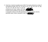 2. A test has a maximum possible score of 200. The results achieved by a class of
20 students are listed: 168, 152, 112, 88, 95, 123, 177, 166, 145, 104, 112, 156,
110, 141, 177, 166, 134, 190, 111, and 120.
a) Determine the mean, median, and mode.
b) What are the quartiles for this data set?
c) Jacquelin's mark is in the 40th percentile for this group. Explain what the
percentile means. What is Jacquelin's mark? (4
