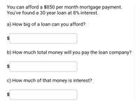 You can afford a $850 per month mortgage payment. You've found a 30 year loan at 8% interest.

a) How big of a loan can you afford?
$ [input box]

b) How much total money will you pay the loan company?
$ [input box]

c) How much of that money is interest?
$ [input box]