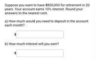 **Retirement Savings Calculation**

Suppose you want to have $800,000 for retirement in 20 years. Your account earns 10% interest. Round your answers to the nearest cent.

a) How much would you need to deposit in the account each month?

[Input Box: $______]

b) How much interest will you earn?

[Input Box: $______]

**Instructions:**
Calculate the required monthly deposit and total interest earned using the given parameters. Use appropriate financial formulas for computing future value and interest. Round your results to the nearest cent for accurate financial planning.