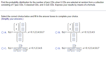 Find the probability distribution for the number of jazz CDs when 5 CDs are selected at random from a collection
consisting of 7 jazz CDs, 5 classical CDs, and 3 rock CDs. Express your results by means of a formula.
Select the correct choice below and fill in the answer boxes to complete your choice.
(Simplify your answers.)
2
O A. f(x) =
08
OC. f(x) =
, x=0,1,2,3,4,5,6,7
,x=0,1,2,3,4,5
OB. f(x)=-
O D. f(x) =
18
DC-D
, x=0,1,2,3,4,5
x=0,1,2,3,4,5,6,7