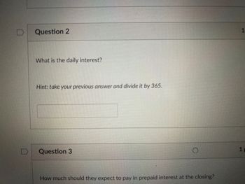 D
Question 2
What is the daily interest?
Hint: take your previous answer and divide it by 365.
Question 3
How much should they expect to pay in prepaid interest at the closing?
1
1