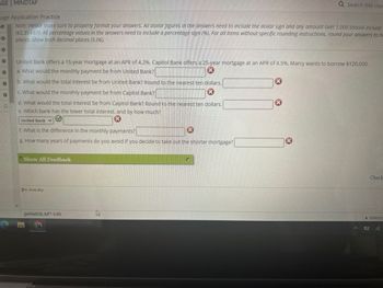 AGE MINDTAP
gage Application Practice
Note: Please make sure to properly format your answers. All dollar figures in the answers need to include the dollar sign and any amount over 1,000 should include
($2,354.67). All percentage values in the answers need to include a percentage sign (%). For all items without specific rounding instructions, round your answers to th
places, show both decimal places (5.06).
·
United Bank offers a 15-year mortgage at an APR of 4.2%. Capitol Bank offers a 25-year mortgage at an APR of 4.5%. Marcy wants to borrow $120,000.
a. What would the monthly payment be from United Bank?
I
b. What would the total interest be from United Bank? Round to the nearest ten dollars.
X
c. What would the monthly payment be from Capitol Bank?
d. What would the total interest be from Capitol Bank? Round to the nearest ten dollars.
e. Which bank has the lower total interest, and by how much?
x
United Bank ♥
f. What is the difference in the monthly payments?
K
g. How many years of payments do you avoid if you decide to take out the shorter mortgage?
Show All Feedback
Icon Key
ge6fa02h.AP7-3.03
PO
U
X
Q Search this cou
X
Check
Questic