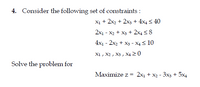 4. Consider the following set of constraints :
X1 + 2x2 + 2x3 + 4x4 < 40
2x1 - x2 + X3 + 2x4 < 8
4x1 - 2x2 + X3 - X4 < 10
X1 , X2 , X3 , X4 2 0
Solve the problem for
Maximize z = 2x1 + x2 - 3x3 + 5x4
