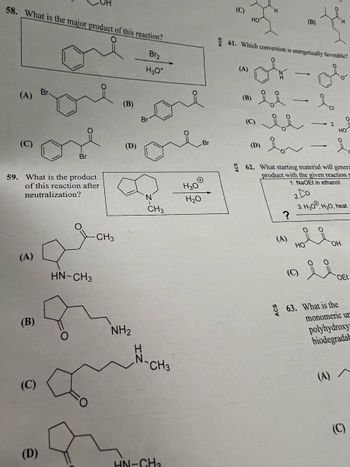 58. What is the major product of this reaction?
Br₂
H3O+
(A)
(C)
(A)
59. What is the product
of this reaction after
neutralization?
(B)
(C)
Br
or
Br
(D)
HN-CH3
C
-CH3
(B)
(D)
NH₂
Br
CH3
N-CH3
HN-CH₂
H3O
H₂O
Br
(C)
(A)
HO
(B)
61. Which conversion is energetically favorable?
ok-ob
H
bi
(D)
bi
-
سمه
?
(A)
(D)
ia
62. What starting material will genera
product with the given reaction s
1. NaOEt in ethanol
HO
2
HO
요.
2.
3. H₂0, H₂O, heat
OH
OEt
63. What is the
monomeric ur
polyhydroxy-
biodegradab
(A) A
(C)