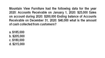 Mountain View Furniture had the following data for the year
2020: Accounts Receivable on January 1, 2020: $25,000 Sales
on account during 2020: $200,000 Ending balance of Accounts
Receivable on December 31, 2020: $40,000 what is the amount
of cash collected from customers?
a. $185,000
b. $205,000
c. $180,000
d. $215,000