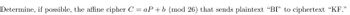 Determine, if possible, the affine cipher C = aP + b (mod 26) that sends plaintext "BI" to ciphertext "KF."