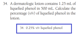 34. A dermatologic lotion contains 1.25 mL of
liquefied phenol in 500 mL. Calculate the
percentage (v/v) of liquefied phenol in the
lotion.
34. 0.25% v/v liquefied phenol