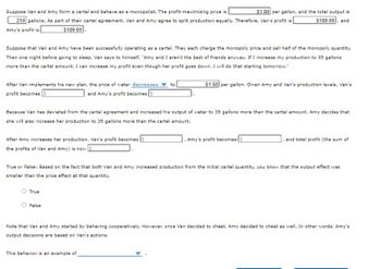 ### Cartel Behavior and Market Dynamics

**Scenario:**
Van and Amy form a cartel and behave as monopolists. They agree to split production equally at a profit-maximizing price of **$1.80** per gallon, with a total output of **210** gallons. As part of this agreement, both Van's and Amy's profit is **$189.00**.

**Plan Deviation:**

- Van decides to increase his production to 35 gallons more than the cartel amount.
- This causes the price of water to **decrease** to **$1.50** per gallon.
- Van's profit becomes **$105**, and Amy's profit becomes **$105**.

**Amy's Response:**

- Amy reacts by also increasing her production by 35 gallons more than the cartel amount.
- As a result, Van's new profit is **$121.50**, Amy's new profit is **$121.50**, and the total profit is now **$243.00**.

**True or False Statement:**

- Based on both Van and Amy increasing production from the initial cartel quantity, the statement reads that the output effect was smaller than the price effect at that quantity.
  - **Answer:** True

**Behavior Analysis:**

- Initially, Van and Amy were cooperative, but Van's decision to cheat led to Amy cheating as well.
- This behavior exemplifies a situation of **competitive cheating or betrayal in a cartel agreement**.