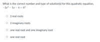 What is the correct number and type of solution(s) for this quadratic equation,
- 2x2 – 5x – 4 = 0?
2 real roots
2 imaginary roots
one real root and one imaginary root
one real root
