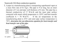 Teamwork Ch2-Heat conduction equation
1. A pipe in a manufacturing plant is transporting superheated vapor at
a mass flow rate of 0.3 kg/s. The pipe is 9 m long, has an inner
diameter of 5 cm and pipe wall thickness of 6 mm. The pipe has a
thermal conductivity of 17 W/m•K and the inner pipe surface
contacted with steam which temperature is 120°C and heat transfer
coefficient h
70 W/m2°C.
If the air temperature in the
manufacturing plant is 25°C and outer pipe surface temperature is
70°C, determine the one-dimension equation for heat transfer and
heat transfer rate of the pipe.
T=70°C
Steam
120°C
h=70
L=9 m
to r gives
