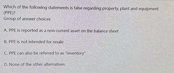 Which of the following statements is false regarding property, plant and equipment
(PPE)?
Group of answer choices
A. PPE is reported as a non-current asset on the balance sheet
B. PPE is not intended for resale
C. PPE can also be referred to as "inventory"
D. None of the other alternatives