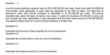 Question 4
Love for books bookstore expects sales of R10 000 000,00 next year. Each book sells for R200,00
and variable costs applicable in each sale are expected to be 45% of sales. The total cost of
placing an order with service providers is estimated to be R5 000,00 per order. The service
providers take about 30 days to deliver new stock. It costs the business R3 000,00 to carry one
unit of stock per year. Meanwhile, it was estimated that the fixed costs amount to R4 000 000,00.
The desired safety stock for Love for books bookstore is 6 000 units.
Question 4.1
Calculate the Economic Order Quantity for Love for bookstore
Question 4.2
Calculate the reorder point in units for Love for bookstore
Question 4.3
Calculate the breakeven point for Love for bookstore