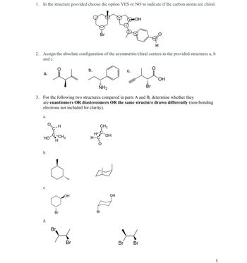 1. In the structure provided choose the option YES or NO to indicate if the carbon atoms are chiral.
H
2. Assign the absolute configuration of the asymmetric/chiral centers in the provided structures a, b
and c.
a.
a.
C-H
HO-CH3
H
b.
NH₂
3. For the following two structures compared in parts A and B, determine whether they
are enantiomers OR diastereomers OR the same structure drawn differently (non-bonding
electrons not included for clarity).
d.
Br
Br
OH
door
OH
Br
b.
CH3
HC OH
H-C
O
Br
$R=
C.
OH
Br Br
OH
Br
1