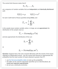 The central limit theorem states that if
Y1, Y2, ..., Yn
are a sequence of random variables that are independent and identically distributed
with
E[Y;] = µ
V[Y;] = o²
for each i (with both of those quantities being finite), and
ΣΥ
= -
n
i=1
is the sample mean random variable, when n is large, we can approximate the
distribution of the sample mean as
Yn ~ Normal(u, o²In)
and also approximate the distribution of the sum
n
Sn
ΣΗ
i=1
as
Sn - Normal(nu, no²).
Question: Suppose that a fair coin is tossed 180 times with the results of the tosses
regarded as independent events. Use the central limit theorem to approximate the
probability that the total number of heads obtained is greater than 97.
• use the Normal probability tables to look up the probability
• the table can be used for arguments specified up to 2 decimal places, so
round your argument appropriately
• do not use a continuity correction.
