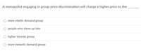 A monopolist engaging in group price discrimination will charge a higher price to the ______

- ○ more elastic demand group
- ○ people who show up late
- ○ higher income group
- ○ more inelastic demand group