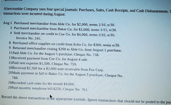 Abercrombie Company uses four special journals: Purchases, Sales, Cash Receipts, and Cash Disbursements. I
transactions were incurred during August:
Aug.1 Purchased merchandise from Able Co. for $2,000, terms 2/10, n/30.
3 Purchased merchandise from Baker Co. for $1,000, terms 1/15, n/30.
4 Sold merchandise on credit to Coe Co. for $4,000, terms 2/10, n/30,
Invoice No. 245.
8 Purchased office supplies on credit from Echo Co. for $300, terms n/30.
9 Returned merchandise costing $200 to Able Co. from August 1 purchase.
11 Paid Able Co. for the August 1 purchase, Cheque No. 758.
13Received payment from Coe Co. for August 4 sale.
15Paid rent expense $1,500, Cheque No. 759.
18Received $2,300 for a $2,000 note receivable from Fox Corp.
20Made payment in full to Baker Co. for the August 3 purchase, Cheque No.
760.
28Recorded cash sales for the month $9,000.
29Paid monthly telephone bill $250, Cheque No. 761.
Record the above transactions in the appropriate journals. Ignore transactions that should not be posted to the jou