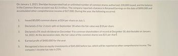 On January 1, 2021, Sheridan Incorporated had an unlimited number of common shares authorized, 230,000 issued, and the balance
in the Common Shares account was $2.3 million. The company reported a balance in Retained Earnings on this date of $890,000 and
accumulated other comprehensive income of $27,000. During the year, the following occurred:
1
2.
3.
4.
5
Issued 80,000 common shares at $14 per share on July 1.
Declared a 3-for-2 stock split on September 30 when the fair value was $18 per share.
Declared a 5% stock dividend on December 9 to common shareholders of record at December 30, distributable on January
16,2022. At the declaration date, the fair value of the common shares was $21 per shard.
Earned profit of $400.000 for the year.
Recognized a loss on equity investments of $45,000 before tax, which will be reported as other comprehensive income. The
company's income tax rate is 25%.