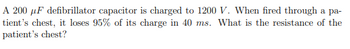 A 200 uF defibrillator capacitor is charged to 1200 V. When fired through a pa-
tient's chest, it loses 95% of its charge in 40 ms. What is the resistance of the
patient's chest?