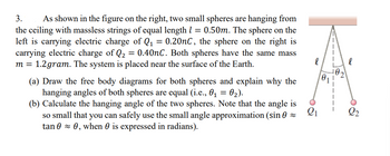 3. As shown in the figure on the right, two small spheres are hanging from
the ceiling with massless strings of equal length 1 = 0.50m. The sphere on the
left is carrying electric charge of Q₁ = 0.20nC, the sphere on the right is
carrying electric charge of Q₂ = 0.40nC. Both spheres have the same mass
m = 1.2gram. The system is placed near the surface of the Earth.
(a) Draw the free body diagrams for both spheres and explain why the
hanging angles of both spheres are equal (i.e., 0₁ = 0₂).
(b) Calculate the hanging angle of the two spheres. Note that the angle is
so small that you can safely use the small angle approximation (sin ≈
tan 0 ≈ 0, when 0 is expressed in radians).