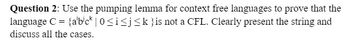 Question 2: Use the pumping lemma for context free languages to prove that the
language C = {abick |0 ≤ i ≤j≤k}is not a CFL. Clearly present the string and
discuss all the cases.