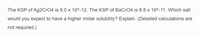 The KSP of Ag2CrO4 is 9.0 x 10^-12. The KSP of BaCr04 is 8.5 x 10^-11. Which salt
would you expect to have a higher molar solubility? Explain. (Detailed calculations are
not required.)
