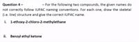 Question 4 -
- For the following two compounds, the given names do
not correctly follow IUPAC naming conventions. For each one, draw the skeletal
(i.e. line) structure and give the correct IUPAC name.
i. 1-ethoxy-2-chloro-2-methylethane
ii. Benzyl ethyl ketone
