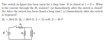 The switch in figure has been open for a long time. It is closed at t = 0 s. What
is the current through the R₁ resistor? (a) Immediately after the switch is closed?
(b) After the switch has been closed a long time? (c) Immediately after the switch
is reopened?
R₁ = 20.0 N; R₂ = 30.0 ; L = 12 mH; E = 40 V
W
R₂
www
ww
R₁
elle