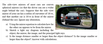 The side-view mirrors of most cars are convex
spherical mirrors (so that the driver can see a wider
angle behind the car). Suppose that the side view
mirror of your car has a radius of curvature of 18 m,
and that another car is 10 m in front of the mirror
(behind the car). Ignore any aberration.
a) Using the mirror equation to calculate how far
the other car appears to be from the mirror.
b) Sketch a light ray diagram including the
object, the mirror, the image, and the principal light rays.
c) Is the image distance smaller or larger than the object distance? Is the image smaller or
larger than the object? Answer with calculations.