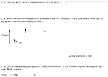 12.a. Consider AlCl3. What is the hybridization of Al in AlCl3?
12.b. Draw the electron configuration of aluminum in the AlCl, molecule. Fill in your answer to the right of
my ground-state electron configuration below.
Energy
N 2s
2p
YOUR ANSWER HERE
12.c. Give the mechanism(s) and product(s) of the reaction below. Is this reaction exergonic or endergonic and
why? Briefly explain.
AICI 3 + NH3