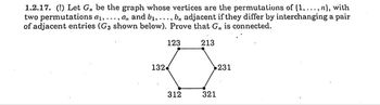 1.2.17. (!) Let G,, be the graph whose vertices are the permutations of (1,..., n}, with
two permutations a₁, ..., a,, and b₁, ..., b, adjacent if they differ by interchanging a pair
of adjacent entries (G3 shown below). Prove that G,, is connected.
132
123
213
312
321
231