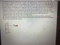 The moment of inertia I of a cheap door of mass M = 4.00 kg (about an axis going through the hinges at the
door frame) is I= (1/3) M · R², where R= 0.960 m is the width of the door. The door is initially open and at
rest. The door suddenly is struck by a huge and heavy dart of mass m = 0.300 kg traveling perpendicular to
the plane of the door at a speed vi = 20.0 m/s. The dart perforates the wooden door getting permanently stuck at
the point of impact, which happened to be right next to the free vertical edge of the door (close to the handle).
Because the dimensions of the dart are so small (even though they are exaggerated in the picture for clarity)
compared to its distance R to the rotational axis (the distance from the hinge to the free vertical edge next to
which the dart strikes the door, which is the width of the door R) we can treat the dart as a point mass. I remind
you that we learned in class that the moment of inertia of a point mass is I, = m-R², where R is the
perpendicular distance from the point mass to the rotational axis.
a) What is the final angular speed wf of the door (and dart stuck in it) after the dart finishes perforating it?
b) At what final linear speed vf are the free edge of the door (close to the handle) and the dart moving together
(relative to the ground) after the collision?
Vi
M
