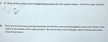 3. A) Show all the unique mono-halogenated products for the reaction below. Circle the major product.
Br₂
light
B) Show the formal arrow pushing mechanism for the first and second propagation step which leads to the
radical intermediate of the major product. Be sure to draw in the hydrogen which is being abstracted.
Draw the products.