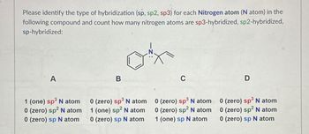 Please identify the type of hybridization (sp, sp2, sp3) for each Nitrogen atom (N atom) in the
following compound and count how many nitrogen atoms are sp3-hybridized, sp2-hybridized,
sp-hybridized:
A
1 (one) sp³ N atom
0 (zero) sp² N atom
0 (zero) sp N atom
B
0 (zero) sp³ N atom
1 (one) sp² N atom
0 (zero) sp N atom
C
D
0 (zero) sp³ N atom
0 (zero) sp² N atom
1 (one) sp N atom
0 (zero) sp³ N atom
0 (zero) sp² N atom
0 (zero) sp N atom