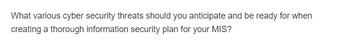What various cyber security threats should you anticipate and be ready for when
creating a thorough information security plan for your MIS?