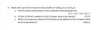 4. Water with a pH of 9.5 is known to have a buffer of 120mg/L as CaCOzeq.
a. Find the molar concentrations of the carbonate and bicarbonate ions
{2.7 x 10-4, 1.8 x 10-3}
{9.23}
c. What is the maximum volume of 2% HCI that can be added to 0.12m³ of water before
{38mL}
b. If 25ml of 2% HCI is added to 0.12m³ of water, what is the new pH?
the pH drops below 9?
