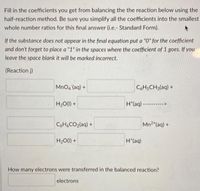 Fill in the coefficients you get from balancing the the reaction below using the
half-reaction method. Be sure you simplify all the coefficients into the smallest
whole number ratios for this fınal answer (i.e.- Standard Form).
If the substance does not appear in the final equation put a "0" for the coefficient
and don't forget to place a "1" in the spaces where the coefficient of 1 goes. If you
leave the space blank it will be marked incorrect.
(Reaction j)
MnO4 (aq) +
CH5CH3(aq) +
H20(1) +
H*(aq) ---------->
C6H&CO2(aq) +
Mn2 (aq) +
H2O(1) +
H*(aq)
How many electrons were transferred in the balanced reaction?
electrons
