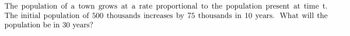 The population of a town grows at a rate proportional to the population present at time t.
The initial population of 500 thousands increases by 75 thousands in 10 years. What will the
population be in 30 years?