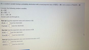 X is a random variable having a probability distribution with a mean/expected value of E(X) = 26.1 and a variance of Var(X) = 49.
Consider the following random variables.
A = 3X
B=3X-1
C=-1X +8
Answer parts (a) through (c).
Part (a) Find the expected value and variance of A.
E(A) = (use two decimals)
Var(A) =
(use two decimals)
Part (b) Find the expected value and variance of B.
E(B)
(use two decimals)
Var (B) =
(use two decimals)
Part (c) Find the expected value and standard deviation of C.
E(C)=
(use two decimals)
SD(C)
(use two decimals)