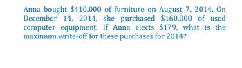 Anna bought $410,000 of furniture on August 7, 2014. On
December 14, 2014, she purchased $160,000 of used
computer equipment. If Anna elects $179, what is the
maximum write-off for these purchases for 2014?