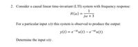 2. Consider a causal linear time-invariant (LTI) system with frequency response:
H(@)
jw +3
For a particular input x(t) this system is observed to produce the output:
y(t) = e-3tu(t) – e-4'u(t)
Determine the input x(t) .
