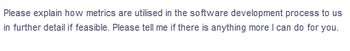 Please explain how metrics are utilised in the software development process to us
in further detail if feasible. Please tell me if there is anything more I can do for you.