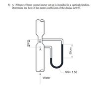 5) A 150mm x 50mm venturi meter set up is installed in a vertical pipeline.
Determine the flow if the meter coefficient of the device is 0.97.
A
SG= 1.50
Water
80cm
