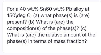 For a 40 wt.% Sn60 wt.% Pb alloy at
150\deg C, (a) what phase(s) is (are)
present? (b) What is (are) the
composition(s) of the phase(s)? (c)
What is (are) the relative amount of the
phase(s) in terms of mass fraction?