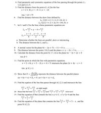 4- Find parametric and symmetric equations of the line passing through the points (1,-
1,2) and (2,1,5).
5- Find the distance from the point s(1,-6,2)to the line
x = 2 + 3t, y = -4 + t,z = -2t
Ans >>d=1.79
6- Find the distance between the skew lines defined by
L1: r(t) =< 1+t,2 + 6t, 2t >
L2: r2(s) =< 2 + 2s, 4 + 14s, 5s >
7- let L1 and L2 be the lines whose parametric equations are
x-3
= v - 4
2
z-1
L1
4
x - 1
L2
y
3
z - 4
4
8.
a- Determine whether the lines are parallel ,skew or intersecting
b- The distance between the Lj and L2 .
8- A normal vector for the plane 4x – 2y + 7z – 11 = 0 is
9- The distance between the point ( 9,8,3) and the plane x+ y - 2z = 5 is ...
10- Calculate the distance from the point S( 3,7,-4) to the plane 6x – 3y + 2z = 0
Ans d=3
11- Find the point at which the line with parametric equations
x = 3 + 4t, y = 5 – 2t, z = 4 + 7t intersects the plane 2x + 4y – z = 1
Ans p( 8,3,-1)
|d1-d2|
12- Show that D =
represnts the distance between the parallel planes
Vaz+b2+c2
ax + by + cz + d1 = 0, ax + by + cz + d2
13- Find the eqation of the line that passes through A(1,2,1) and intersects the line
x+1
y-2
z+1
at right angle
2
= and *"= =-11 intersect
15- Find the equation of that contains the line x-y+z=2, x+y+2z34 and the line
14- Show that the lines
x-2
у+3
z+4
y-9
%3D
1
х-1
5-x
16- Find the equation of the plane that contains the line
2+y
%3D
2 = 5 - z, and the
point P( 0,5,2).
