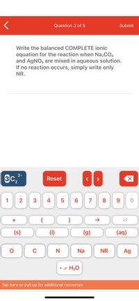 **Question 3 of 5**

Write the balanced COMPLETE ionic equation for the reaction when Na₂CO₃ and AgNO₃ are mixed in aqueous solution. If no reaction occurs, simply write only NR.

---

**Explanation:**

This question asks for the balanced complete ionic equation of a reaction between sodium carbonate (Na₂CO₃) and silver nitrate (AgNO₃) in aqueous solution. If no reaction takes place, the answer should be "NR" (No Reaction).

**Virtual Keyboard:**

At the bottom of the screen, there is a virtual keyboard with various elements and symbols used in writing chemical equations, such as:

- Numbers (0-9)
- Common ions (e.g., C₂²⁻)
- Symbols for states of matter: (s) for solid, (l) for liquid, (g) for gas, and (aq) for aqueous
- Chemical elements: O, C, N, Na, Ag
- Common reaction symbols, such as the arrow (→) for indicating the reaction direction
- Buttons for parentheses and additional commands like "Reset" and navigation arrows.

This setup is likely part of an educational tool for helping students practice writing chemical equations.