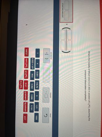 STARTING AMOUNT
X
What is the molality of lithium ions in a 0.302 m solution of Li PO, assuming the
compound dissociates completely?
ADD FACTOR
x( )
1
mol Lit
4
6.022 x 1023
0.001
35.0
mol Li,PO g Li,PO
115.79
0.302
m Lit
m Li,PO
ANSWER
3
0.906
1.21
0.101
g solvent kg solvent
RESET
2
1000
g Lit