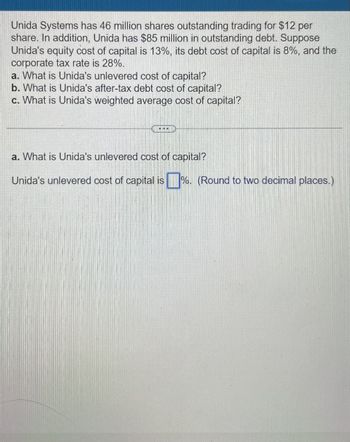 Unida Systems has 46 million shares outstanding trading for $12 per
share. In addition, Unida has $85 million in outstanding debt. Suppose
Unida's equity cost of capital is 13%, its debt cost of capital is 8%, and the
corporate tax rate is 28%.
a. What is Unida's unlevered cost of capital?
b. What is Unida's after-tax debt cost of capital?
c. What is Unida's weighted average cost of capital?
a. What is Unida's unlevered cost of capital?
Unida's unlevered cost of capital is %. (Round to two decimal places.)