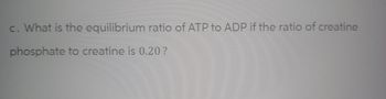 c. What is the equilibrium ratio of ATP to ADP if the ratio of creatine
phosphate to creatine is 0.20?